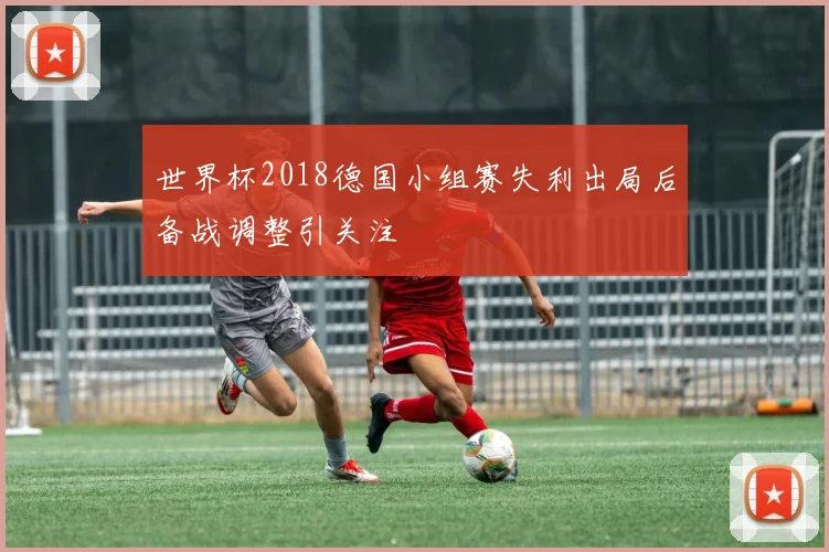 世界杯2018德国小组赛失利出局后备战调整引关注
