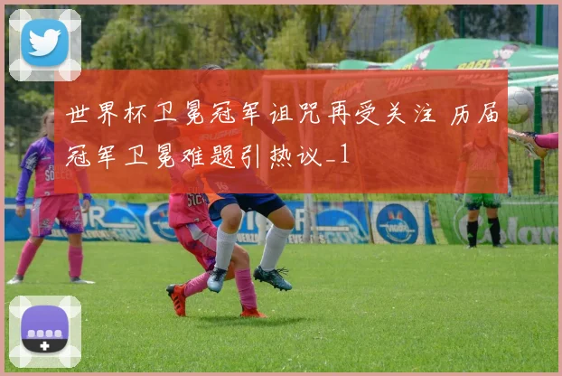 世界杯卫冕冠军诅咒再受关注 历届冠军卫冕难题引热议_1