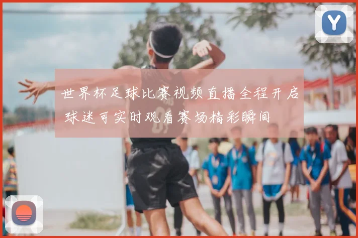 世界杯足球比赛视频直播全程开启 球迷可实时观看赛场精彩瞬间