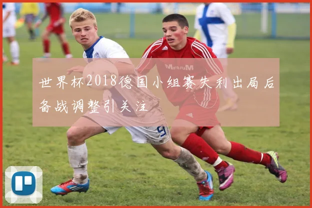 世界杯2018德国小组赛失利出局后备战调整引关注